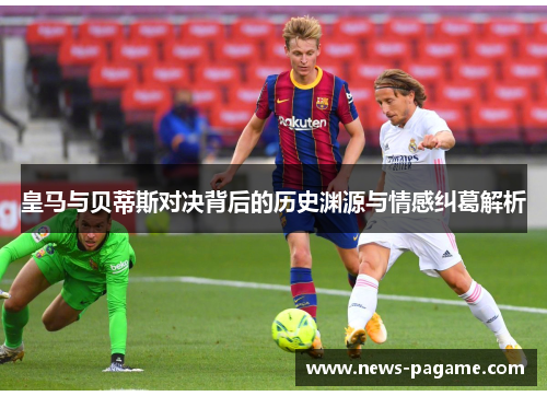 皇马与贝蒂斯对决背后的历史渊源与情感纠葛解析