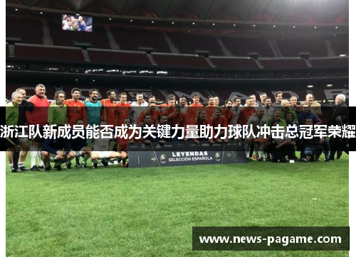 浙江队新成员能否成为关键力量助力球队冲击总冠军荣耀