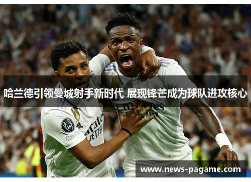 哈兰德引领曼城射手新时代 展现锋芒成为球队进攻核心 哈兰德引领曼城射手新时代 展现锋芒成为球队进攻核心