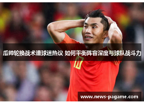 瓜帅轮换战术遭球迷热议 如何平衡阵容深度与球队战斗力 瓜帅轮换战术遭球迷热议 如何平衡阵容深度与球队战斗力