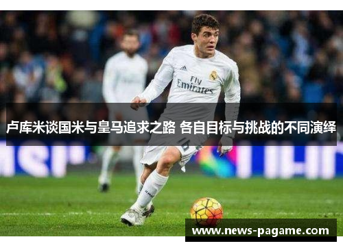 卢库米谈国米与皇马追求之路 各自目标与挑战的不同演绎