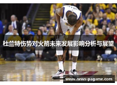 杜兰特伤势对火箭未来发展影响分析与展望 杜兰特伤势对火箭未来发展影响分析与展望