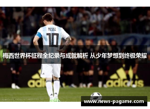 梅西世界杯征程全纪录与成就解析 从少年梦想到终极荣耀 梅西世界杯征程全纪录与成就解析 从少年梦想到终极荣耀