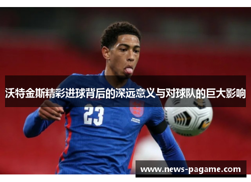 沃特金斯精彩进球背后的深远意义与对球队的巨大影响 沃特金斯精彩进球背后的深远意义与对球队的巨大影响