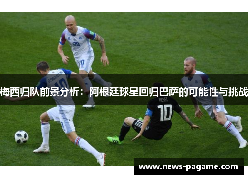 梅西归队前景分析:阿根廷球星回归巴萨的可能性与挑战 梅西归队前景分析:阿根廷球星回归巴萨的可能性与挑战