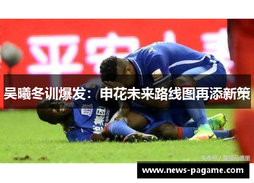 吴曦冬训爆发：申花未来路线图再添新策