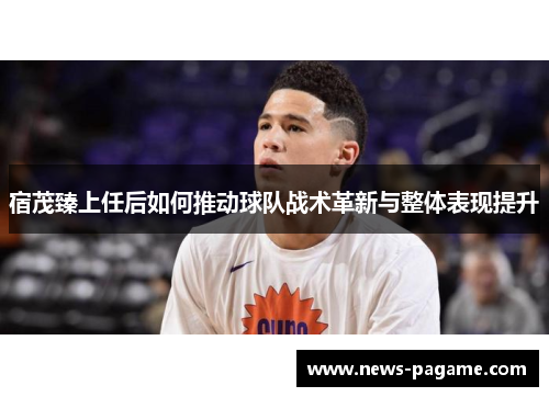 宿茂臻上任后如何推动球队战术革新与整体表现提升 宿茂臻上任后如何推动球队战术革新与整体表现提升
