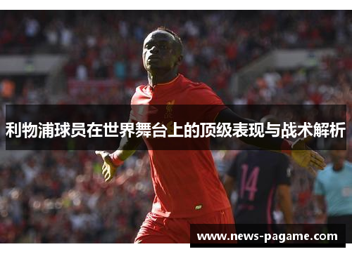利物浦球员在世界舞台上的顶级表现与战术解析 利物浦球员在世界舞台上的顶级表现与战术解析