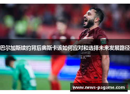 巴尔加斯续约背后奥斯卡该如何应对和选择未来发展路径 巴尔加斯续约背后奥斯卡该如何应对和选择未来发展路径