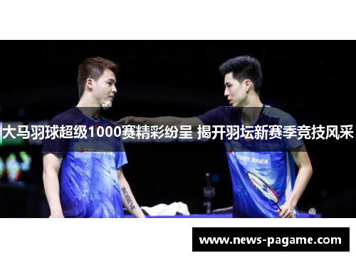 大马羽球超级1000赛精彩纷呈 揭开羽坛新赛季竞技风采 大马羽球超级1000赛精彩纷呈 揭开羽坛新赛季竞技风采