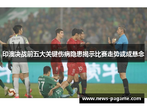印澳决战前五大关键伤病隐患揭示比赛走势或成悬念 印澳决战前五大关键伤病隐患揭示比赛走势或成悬念