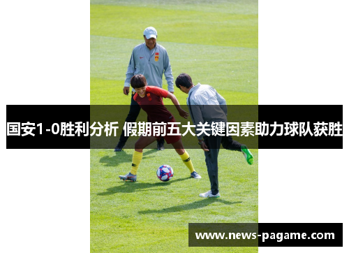 国安1-0胜利分析 假期前五大关键因素助力球队获胜 国安1-0胜利分析 假期前五大关键因素助力球队获胜