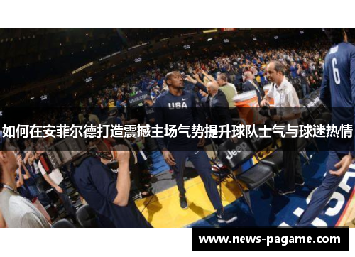 如何在安菲尔德打造震撼主场气势提升球队士气与球迷热情