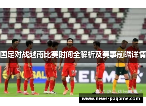 国足对战越南比赛时间全解析及赛事前瞻详情 国足对战越南比赛时间全解析及赛事前瞻详情