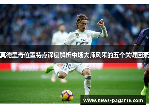莫德里奇位置特点深度解析中场大师风采的五个关键因素 莫德里奇位置特点深度解析中场大师风采的五个关键因素
