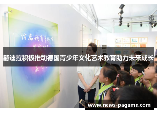 赫迪拉积极推动德国青少年文化艺术教育助力未来成长