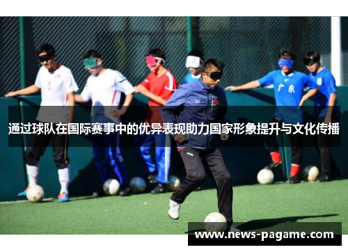 通过球队在国际赛事中的优异表现助力国家形象提升与文化传播 通过球队在国际赛事中的优异表现助力国家形象提升与文化传播