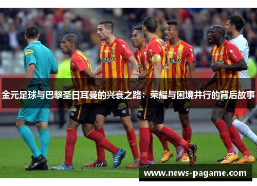 金元足球与巴黎圣日耳曼的兴衰之路:荣耀与困境并行的背后故事 金元足球与巴黎圣日耳曼的兴衰之路:荣耀与困境并行的背后故事