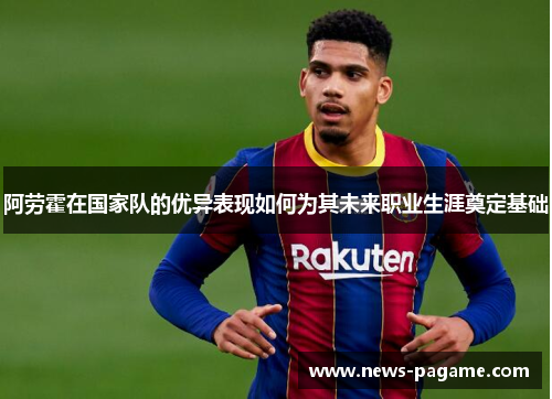 阿劳霍在国家队的优异表现如何为其未来职业生涯奠定基础