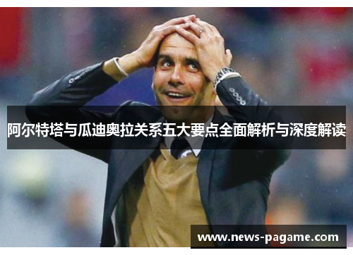 阿尔特塔与瓜迪奥拉关系五大要点全面解析与深度解读 阿尔特塔与瓜迪奥拉关系五大要点全面解析与深度解读