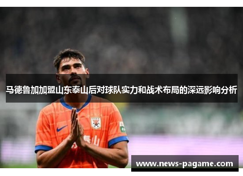 马德鲁加加盟山东泰山后对球队实力和战术布局的深远影响分析