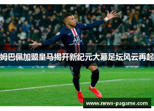 姆巴佩加盟皇马揭开新纪元大幕足坛风云再起