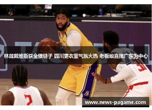 林葳戴维斯获金银链子 四川更衣室气氛火热 老板娘直指广东为中心