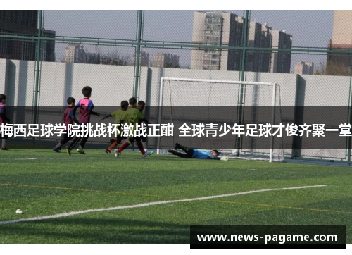 梅西足球学院挑战杯激战正酣 全球青少年足球才俊齐聚一堂