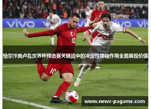 恰尔汗奥卢在世界杯预选赛关键战中的决定性领袖作用全面展现价值 恰尔汗奥卢在世界杯预选赛关键战中的决定性领袖作用全面展现价值