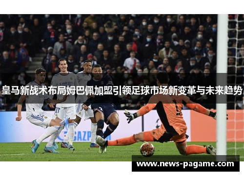皇马新战术布局姆巴佩加盟引领足球市场新变革与未来趋势