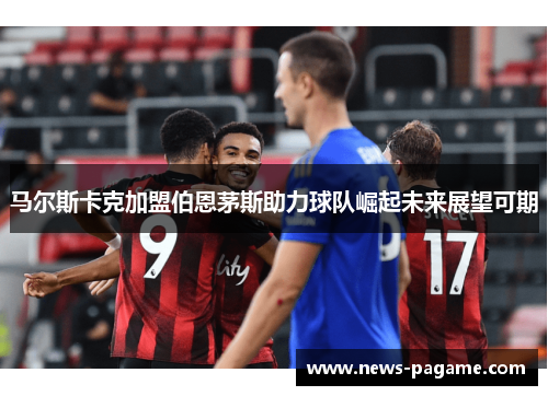 马尔斯卡克加盟伯恩茅斯助力球队崛起未来展望可期 马尔斯卡克加盟伯恩茅斯助力球队崛起未来展望可期