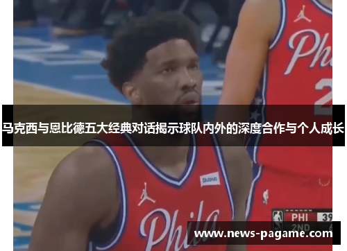 马克西与恩比德五大经典对话揭示球队内外的深度合作与个人成长 马克西与恩比德五大经典对话揭示球队内外的深度合作与个人成长