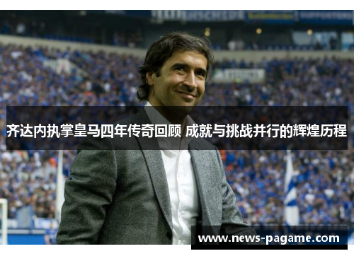 齐达内执掌皇马四年传奇回顾 成就与挑战并行的辉煌历程 齐达内执掌皇马四年传奇回顾 成就与挑战并行的辉煌历程