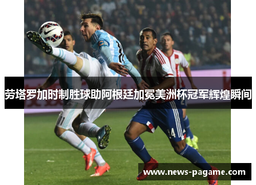 劳塔罗加时制胜球助阿根廷加冕美洲杯冠军辉煌瞬间 劳塔罗加时制胜球助阿根廷加冕美洲杯冠军辉煌瞬间