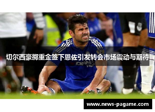 切尔西豪掷重金签下恩佐引发转会市场震动与期待 切尔西豪掷重金签下恩佐引发转会市场震动与期待
