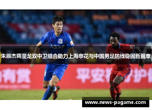 朱辰杰蒋圣龙双中卫组合助力上海申花与中国男足防线稳固新篇章