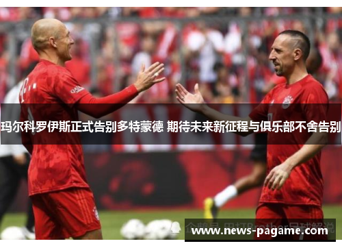玛尔科罗伊斯正式告别多特蒙德 期待未来新征程与俱乐部不舍告别