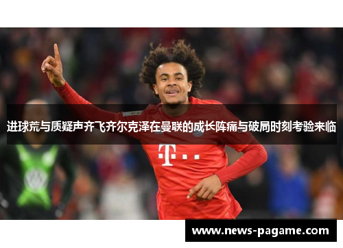 进球荒与质疑声齐飞齐尔克泽在曼联的成长阵痛与破局时刻考验来临 进球荒与质疑声齐飞齐尔克泽在曼联的成长阵痛与破局时刻考验来临